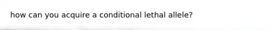 how can you acquire a conditional lethal allele?