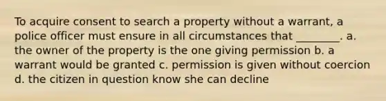 To acquire consent to search a property without a warrant, a police officer must ensure in all circumstances that ________. a. the owner of the property is the one giving permission b. a warrant would be granted c. permission is given without coercion d. the citizen in question know she can decline