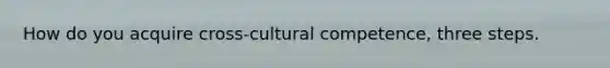 How do you acquire cross-cultural competence, three steps.