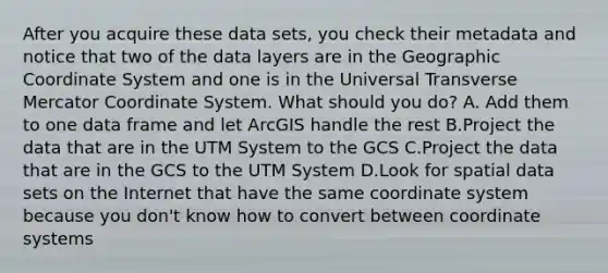 After you acquire these data sets, you check their metadata and notice that two of the data layers are in the Geographic Coordinate System and one is in the Universal Transverse Mercator Coordinate System. What should you do? A. Add them to one data frame and let ArcGIS handle the rest B.Project the data that are in the UTM System to the GCS C.Project the data that are in the GCS to the UTM System D.Look for spatial data sets on the Internet that have the same coordinate system because you don't know how to convert between coordinate systems