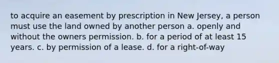 to acquire an easement by prescription in New Jersey, a person must use the land owned by another person a. openly and without the owners permission. b. for a period of at least 15 years. c. by permission of a lease. d. for a right-of-way