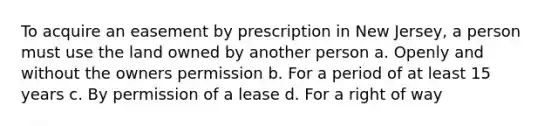 To acquire an easement by prescription in New Jersey, a person must use the land owned by another person a. Openly and without the owners permission b. For a period of at least 15 years c. By permission of a lease d. For a right of way