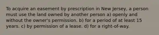 To acquire an easement by prescription in New Jersey, a person must use the land owned by another person a) openly and without the owner's permission. b) for a period of at least 15 years. c) by permission of a lease. d) for a right-of-way.