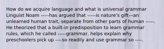 How do we acquire language and what is universal grammar Linguist Noam -----has argued that -----is nature's gift—an unlearned human trait, separate from other parts of human -----. He theorized that a built-in predisposition to learn grammar rules, which he called -----grammar, helps explain why preschoolers pick up ----so readily and use grammar so ----.