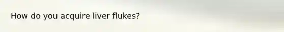 How do you acquire liver flukes?