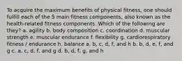 To acquire the maximum benefits of physical fitness, one should fulfill each of the 5 main fitness components, also known as the health-related fitness components. Which of the following are they? a. agility b. body composition c. coordination d. muscular strength e. muscular endurance f. flexibility g. cardiorespiratory fitness / endurance h. balance a. b, c, d, f, and h b. b, d, e, f, and g c. a, c, d, f, and g d. b, d, f, g, and h