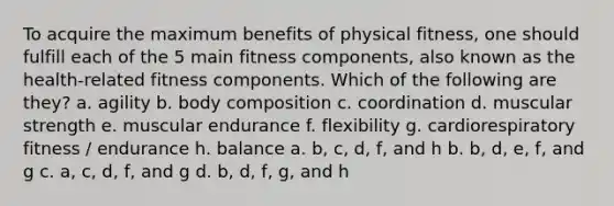 To acquire the maximum benefits of physical fitness, one should fulfill each of the 5 main fitness components, also known as the health-related fitness components. Which of the following are they? a. agility b. body composition c. coordination d. muscular strength e. muscular endurance f. flexibility g. cardiorespiratory fitness / endurance h. balance a. b, c, d, f, and h b. b, d, e, f, and g c. a, c, d, f, and g d. b, d, f, g, and h