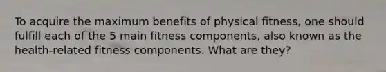 To acquire the maximum benefits of physical fitness, one should fulfill each of the 5 main fitness components, also known as the health-related fitness components. What are they?