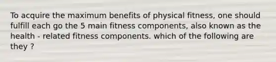 To acquire the maximum benefits of physical fitness, one should fulfill each go the 5 main fitness components, also known as the health - related fitness components. which of the following are they ?