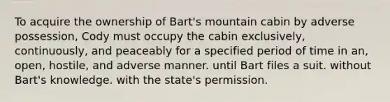 To acquire the ownership of Bart's mountain cabin by adverse possession, Cody must occupy the cabin exclusively, continuously, and peaceably for a specified period of time in an, open, hostile, and adverse manner. until Bart files a suit. without Bart's knowledge. with the state's permission.