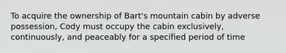 To acquire the ownership of Bart's mountain cabin by adverse possession, Cody must occupy the cabin exclusively, continuously, and peaceably for a specified period of time