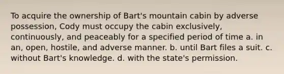 To acquire the ownership of Bart's mountain cabin by adverse possession, Cody must occupy the cabin exclusively, continuously, and peaceably for a specified period of time a. in an, open, hostile, and adverse manner. b. until Bart files a suit. c. without Bart's knowledge. d. with the state's permission.