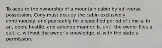 To acquire the ownership of a mountain cabin by ad¬verse possession, Cody must occupy the cabin exclusively, continuously, and peaceably for a specified period of time a. in an, open, hostile, and adverse manner. b. until the owner files a suit. c. without the owner's knowledge. d. with the state's permission.