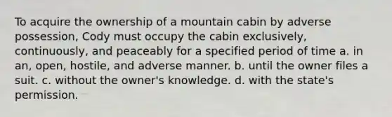 To acquire the ownership of a mountain cabin by adverse possession, Cody must occupy the cabin exclusively, continuously, and peaceably for a specified period of time a. in an, open, hostile, and adverse manner. b. until the owner files a suit. c. without the owner's knowledge. d. with the state's permission.