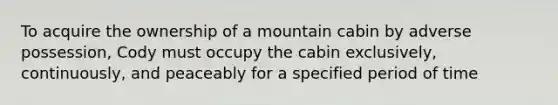 To acquire the ownership of a mountain cabin by adverse possession, Cody must occupy the cabin exclusively, continuously, and peaceably for a specified period of time