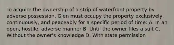 To acquire the ownership of a strip of waterfront property by adverse possession, Glen must occupy the property exclusively, continuously, and peaceably for a specific period of time: A. In an open, hostile, adverse manner B. Until the owner files a suit C. Without the owner's knowledge D. With state permission