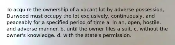 To acquire the ownership of a vacant lot by adverse possession, Durwood must occupy the lot exclusively, continuously, and peaceably for a specified period of time a. in an, open, hostile, and adverse manner. b. until the owner files a suit. c. without the owner's knowledge. d. with the state's permission.