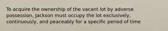 To acquire the ownership of the vacant lot by adverse possession, Jackson must occupy the lot exclusively, continuously, and peaceably for a specific period of time