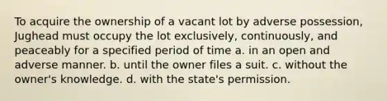 To acquire the ownership of a vacant lot by adverse possession, Jughead must occupy the lot exclusively, continuously, and peaceably for a specified period of time a. in an open and adverse manner. b. until the owner files a suit. c. without the owner's knowledge. d. with the state's permission.