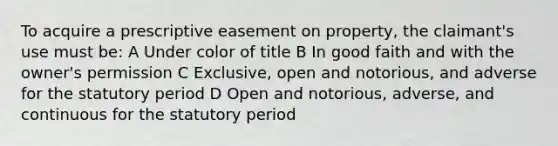 To acquire a prescriptive easement on property, the claimant's use must be: A Under color of title B In good faith and with the owner's permission C Exclusive, open and notorious, and adverse for the statutory period D Open and notorious, adverse, and continuous for the statutory period