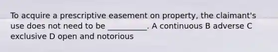 To acquire a prescriptive easement on property, the claimant's use does not need to be __________. A continuous B adverse C exclusive D open and notorious