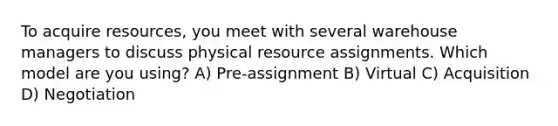 To acquire resources, you meet with several warehouse managers to discuss physical resource assignments. Which model are you using? A) Pre-assignment B) Virtual C) Acquisition D) Negotiation