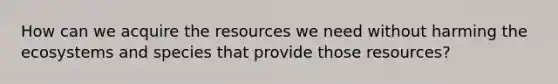 How can we acquire the resources we need without harming the ecosystems and species that provide those resources?