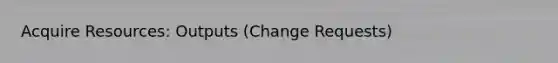 Acquire Resources: Outputs (Change Requests)