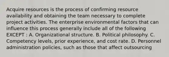 Acquire resources is the process of confirming resource availability and obtaining the team necessary to complete project activities. The enterprise environmental factors that can influence this process generally include all of the following EXCEPT : A. Organizational structure. B. Political philosophy. C. Competency levels, prior experience, and cost rate. D. Personnel administration policies, such as those that affect outsourcing