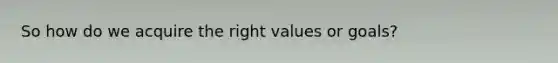 So how do we acquire the right values or goals?