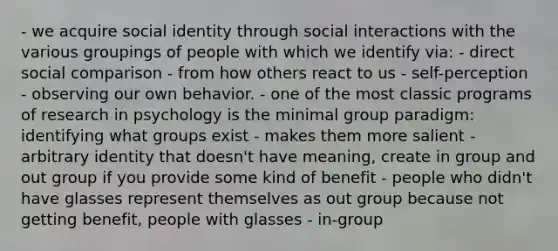 - we acquire social identity through social interactions with the various groupings of people with which we identify via: - direct social comparison - from how others react to us - self-perception - observing our own behavior. - one of the most classic programs of research in psychology is the minimal group paradigm: identifying what groups exist - makes them more salient - arbitrary identity that doesn't have meaning, create in group and out group if you provide some kind of benefit - people who didn't have glasses represent themselves as out group because not getting benefit, people with glasses - in-group