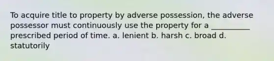 To acquire title to property by adverse possession, the adverse possessor must continuously use the property for a __________ prescribed period of time. a. lenient b. harsh c. broad d. statutorily