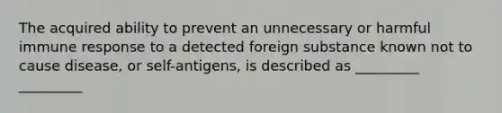 The acquired ability to prevent an unnecessary or harmful immune response to a detected foreign substance known not to cause disease, or self-antigens, is described as _________ _________