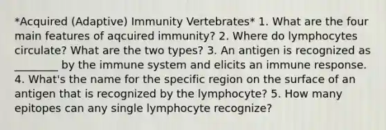 *Acquired (Adaptive) Immunity Vertebrates* 1. What are the four main features of aqcuired immunity? 2. Where do lymphocytes circulate? What are the two types? 3. An antigen is recognized as ________ by the immune system and elicits an immune response. 4. What's the name for the specific region on the surface of an antigen that is recognized by the lymphocyte? 5. How many epitopes can any single lymphocyte recognize?