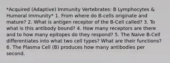 *Acquired (Adaptive) Immunity Vertebrates: B Lymphocytes & Humoral Immunity* 1. From where do B-cells originate and mature? 2. What is antigen receptor of the B-Cell called? 3. To what is this antibody bound? 4. How many receptors are there and to how many epitopes do they respond? 5. The Naive B-Cell differentiates into what two cell types? What are their functions? 6. The Plasma Cell (B) produces how many antibodies per second.