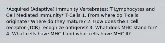 *Acquired (Adaptive) Immunity Vertebrates: T Lymphocytes and Cell Mediated Immunity* T-Cells 1. From where do T-cells originate? Where do they mature? 2. How does the T-cell receptor (TCR) recognize antigens? 3. What does MHC stand for? 4. What cells have MHC I and what cells have MHC II?