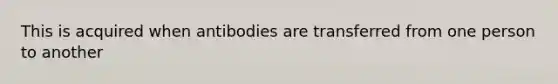 This is acquired when antibodies are transferred from one person to another