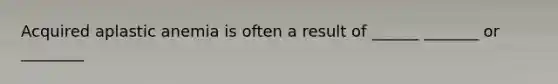 Acquired aplastic anemia is often a result of ______ _______ or ________