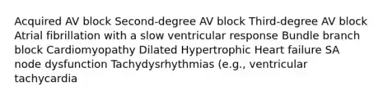 Acquired AV block Second-degree AV block Third-degree AV block Atrial fibrillation with a slow ventricular response Bundle branch block Cardiomyopathy Dilated Hypertrophic Heart failure SA node dysfunction Tachydysrhythmias (e.g., ventricular tachycardia