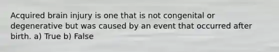 Acquired brain injury is one that is not congenital or degenerative but was caused by an event that occurred after birth. a) True b) False