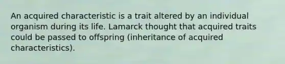 An acquired characteristic is a trait altered by an individual organism during its life. Lamarck thought that acquired traits could be passed to offspring (inheritance of acquired characteristics).