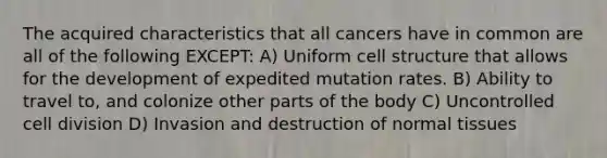 The acquired characteristics that all cancers have in common are all of the following EXCEPT: A) Uniform cell structure that allows for the development of expedited mutation rates. B) Ability to travel to, and colonize other parts of the body C) Uncontrolled cell division D) Invasion and destruction of normal tissues