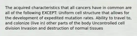 The acquired characteristics that all cancers have in common are all of the following EXCEPT: Uniform cell structure that allows for the development of expedited mutation rates. Ability to travel to, and colonize (live in) other parts of the body Uncontrolled cell division Invasion and destruction of normal tissues