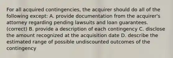 For all acquired contingencies, the acquirer should do all of the following except: A. ​​provide documentation from the acquirer's attorney regarding pending lawsuits and loan guarantees. (correct) B. provide a description of each contingency C. disclose the amount recognized at the acquisition date D. describe the estimated range of possible undiscounted outcomes of the contingency