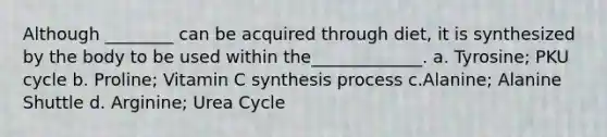 Although ________ can be acquired through diet, it is synthesized by the body to be used within the_____________. a. Tyrosine; PKU cycle b. Proline; Vitamin C synthesis process c.Alanine; Alanine Shuttle d. Arginine; Urea Cycle