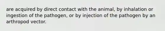 are acquired by direct contact with the animal, by inhalation or ingestion of the pathogen, or by injection of the pathogen by an arthropod vector.