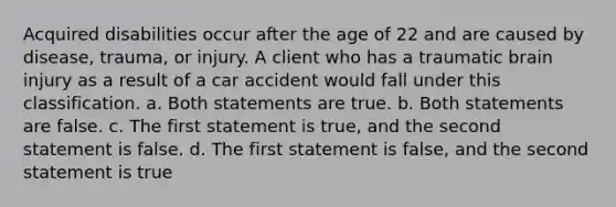 Acquired disabilities occur after the age of 22 and are caused by disease, trauma, or injury. A client who has a traumatic brain injury as a result of a car accident would fall under this classification. a. Both statements are true. b. Both statements are false. c. The first statement is true, and the second statement is false. d. The first statement is false, and the second statement is true