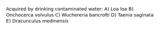 Acquired by drinking contaminated water: A) Loa loa B) Onchocerca volvulus C) Wuchereria bancrofti D) Taenia saginata E) Dracunculus medinensis