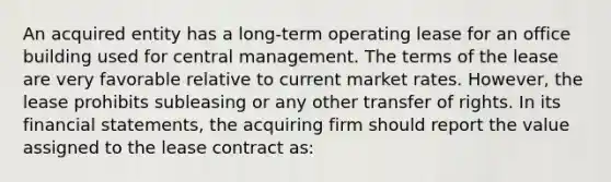 An acquired entity has a long-term operating lease for an office building used for central management. The terms of the lease are very favorable relative to current market rates. However, the lease prohibits subleasing or any other transfer of rights. In its financial statements, the acquiring firm should report the value assigned to the lease contract as: