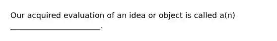 Our acquired evaluation of an idea or object is called a(n) _______________________.